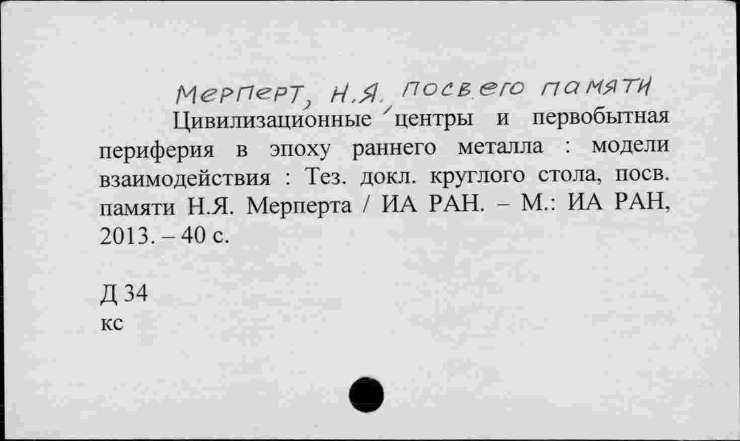 ﻿МеРПерт Н.Я Посвего памяти
Цивилизационные центры и первобытная периферия в эпоху раннего металла : модели взаимодействия : Тез. докл. круглого стола, поев, памяти Н.Я. Мерперта / ИА РАН. - М.: ИА РАН, 2013.-40 с.
Д34
КС